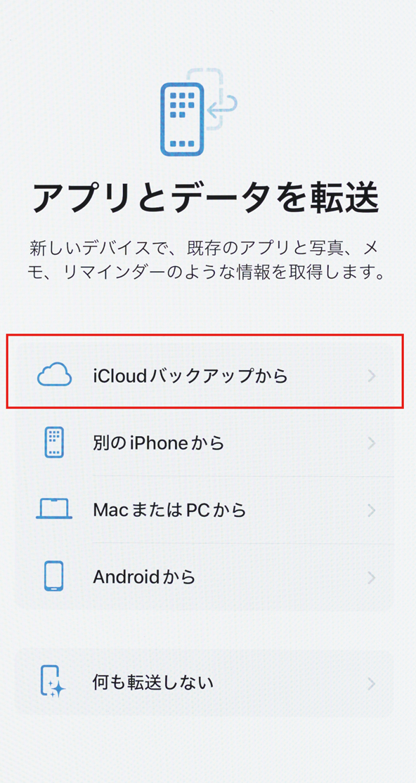 ① 新しいiPhoneをアクティベートする際、［アプリとデータを転送］画面で［iCloudバックアップから］を選びます。
