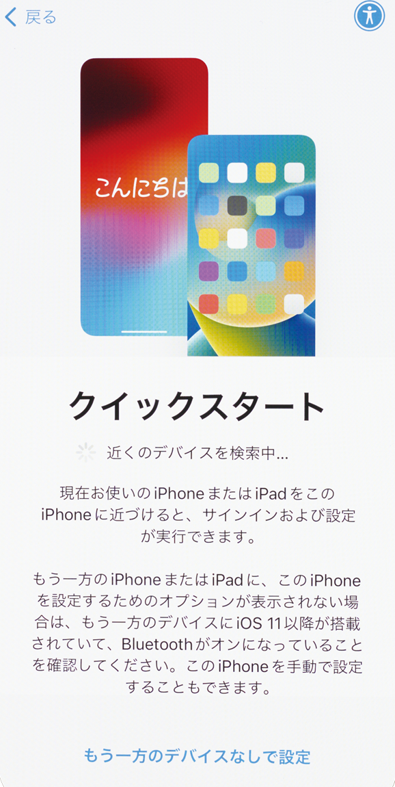 ①古いiPhoneと新しいiPhoneの両方を用意して近くに置き、Wi-FiとBluetoothが使える状況にします。新しいiPhoneの電源を入れて言語設定を済ませるとクイックスタートの開始画面が表示されます。
